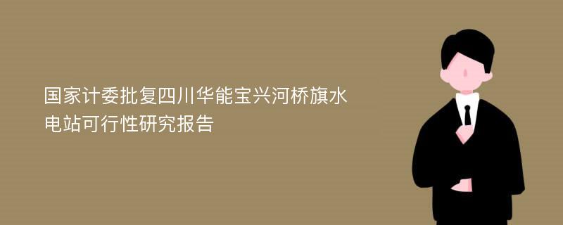 国家计委批复四川华能宝兴河桥旗水电站可行性研究报告